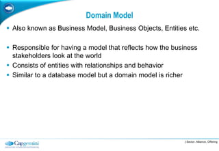 Domain Model
 Also known as Business Model, Business Objects, Entities etc.

 Responsible for having a model that reflects how the business
  stakeholders look at the world
 Consists of entities with relationships and behavior
 Similar to a database model but a domain model is richer




                                                          | Sector, Alliance, Offering
 