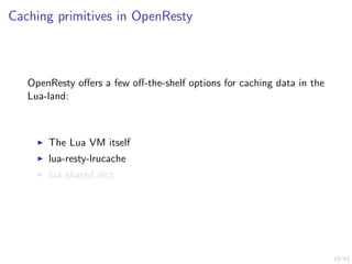 10/43
Caching primitives in OpenResty
OpenResty oﬀers a few oﬀ-the-shelf options for caching data in the
Lua-land:
The Lua VM itself
lua-resty-lrucache
lua shared dict
 