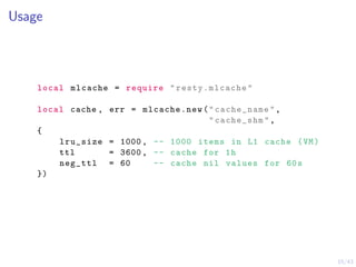 15/43
Usage
local mlcache = require "resty.mlcache"
local cache , err = mlcache.new("cache_name",
"cache_shm",
{
lru_size = 1000, -- 1000 items in L1 cache (VM)
ttl = 3600, -- cache for 1h
neg_ttl = 60 -- cache nil values for 60s
})
 