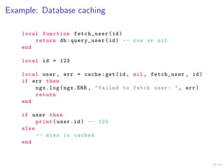 20/43
Example: Database caching
local function fetch_user(id)
return db:query_user(id) -- row or nil
end
local id = 123
local user , err = cache:get(id , nil , fetch_user , id)
if err then
ngx.log(ngx.ERR , "failed to fetch user: ", err)
return
end
if user then
print(user.id) -- 123
else
-- miss is cached
end
 