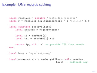 22/43
Example: DNS records caching
local resolver = require " resty.dns.resolver "
local r = resolver.new ({ nameservers = { "1.1.1.1" }})
local function resolve(name)
local answers = r:query(name)
local ip = answers [1]
local ttl = answers [1] .ttl
return ip , nil , ttl -- provide TTL from result
end
local host = "openresty.org"
local answers , err = cache:get(host , nil , resolve ,
host) -- callback arg
 