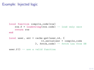 23/43
Example: Injected logic
local function compile_code(row)
row.f = loadstring(row.code) -- load only once
return row
end
local user , err = cache:get(user_id , {
l1_serializer = compile_code
}, fetch_code) -- fetch Lua from DB
user.f () -- now a valid function
 