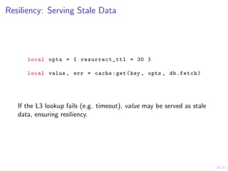 33/43
Resiliency: Serving Stale Data
local opts = { resurrect_ttl = 30 }
local value , err = cache:get(key , opts , db.fetch)
If the L3 lookup fails (e.g. timeout), value may be served as stale
data, ensuring resiliency.
 