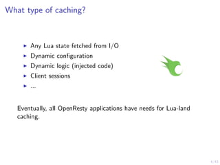 4/43
What type of caching?
Any Lua state fetched from I/O
Dynamic conﬁguration
Dynamic logic (injected code)
Client sessions
...
Eventually, all OpenResty applications have needs for Lua-land
caching.
 