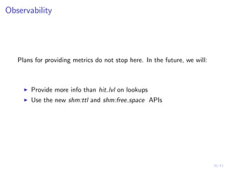 38/43
Observability
Plans for providing metrics do not stop here. In the future, we will:
Provide more info than hit lvl on lookups
Use the new shm:ttl and shm:free space APIs
 