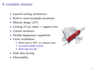 39/43
A complete solution
Layered caching architecture
Built-in cache-stampede prevention
Eﬃcient design (JIT)
Caching of Lua tables + negative hits
Custom serializers
Flexible deployment capabilities
Cache invalidation
With built-in IPC, or custom ones:
lua-resty-worker-events
slact/ngx lua ipc
Stale data serving
Observability
 