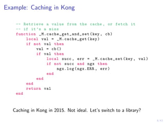 8/43
Example: Caching in Kong
-- Retrieve a value from the cache , or fetch it
-- if it’s a miss
function _M.cache_get_and_set (key , cb)
local val = _M.cache_get(key)
if not val then
val = cb()
if val then
local succ , err = _M.cache_set(key , val)
if not succ and ngx then
ngx.log(ngx.ERR , err)
end
end
end
return val
end
Caching in Kong in 2015. Not ideal. Let’s switch to a library?
 
