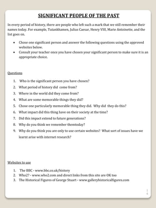 1
4
SIGNIFICANT PEOPLE OF THE PAST
In every period of history, there are people who left such a mark that we still remember their
names today. For example, Tutankhamen, Julius Caesar, Henry VIII, Marie Antoinette, and the
list goes on.
 Chose one significant person and answer the following questions using the approved
websites below.
 Consult your teacher once you have chosen your significant person to make sure it is an
appropriate choice.
Questions
1. Who is the significant person you have chosen?
2. What period of history did come from?
3. Where in the world did they come from?
4. What are some memorable things they did?
5. Chose one particularly memorable thing they did. Why did they do this?
6. What impact did this thing have on their society at the time?
7. Did this impact extend to future generations?
8. Why do you think we remember themtoday?
9. Why do you think you are only to use certain websites? What sort of issues have we
learnt arise with internet research?
Websites to use
1. The BBC - www.bbc.co.uk/history
2. Who2? - www.who2.com and direct links from this site are OK too
3. The Historical Figures of George Stuart - www.galleryhistoricalfigures.com
 