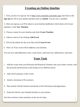 1
8
Creating an Online timeline
1. First, you have to sign up. Go to http://www.xtimeline.com/index.aspx and click on the
sign up tab. Fill in your details and then click on submit. You are now a member.
2. After you sign up, you’ll be taken to your timeline dashboard, which shows all of your
timelines. Click New Timeline:
3. Choose a name for your timeline and click Create Timeline:
4. Add an event to it by clicking Add Event:
5. Fill out the details for the event then click Create Event:
6. That’s it! Your event will be added to your timeline.
You can now add additional events, create layers, add extra text, add pictures, and more.
Your Task
1. Add the events from your Personal and Historical Timeline onto your online version, with
the personal and historical events being on two different layers
2. Add a brief summary of the events
3. Attach a minimum of five pictures
4. Play around with the features and decide on the final layout and appearance.
5. Email the link for your finished timeline to your teacher
Feel free to browse other timelines on the site for ideas
 