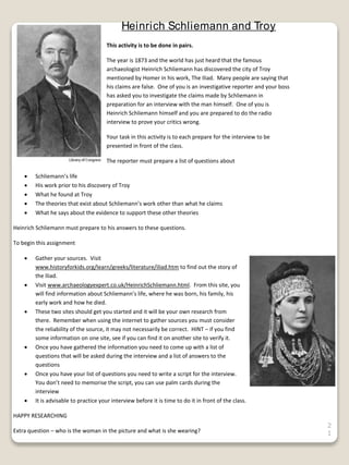 2
1
Heinrich Schliemann and Troy
This activity is to be done in pairs.
The year is 1873 and the world has just heard that the famous
archaeologist Heinrich Schliemann has discovered the city of Troy
mentioned by Homer in his work, The Iliad. Many people are saying that
his claims are false. One of you is an investigative reporter and your boss
has asked you to investigate the claims made by Schliemann in
preparation for an interview with the man himself. One of you is
Heinrich Schliemann himself and you are prepared to do the radio
interview to prove your critics wrong.
Your task in this activity is to each prepare for the interview to be
presented in front of the class.
The reporter must prepare a list of questions about
 Schliemann’s life
 His work prior to his discovery of Troy
 What he found at Troy
 The theories that exist about Schliemann’s work other than what he claims
 What he says about the evidence to support these other theories
Heinrich Schliemann must prepare to his answers to these questions.
To begin this assignment
 Gather your sources. Visit
www.historyforkids.org/learn/greeks/literature/iliad.htm to find out the story of
the Iliad.
 Visit www.archaeologyexpert.co.uk/HeinrichSchliemann.html. From this site, you
will find information about Schliemann’s life, where he was born, his family, his
early work and how he died.
 These two sites should get you started and it will be your own research from
there. Remember when using the internet to gather sources you must consider
the reliability of the source, it may not necessarily be correct. HINT – if you find
some information on one site, see if you can find it on another site to verify it.
 Once you have gathered the information you need to come up with a list of
questions that will be asked during the interview and a list of answers to the
questions
 Once you have your list of questions you need to write a script for the interview.
You don’t need to memorise the script, you can use palm cards during the
interview
 It is advisable to practice your interview before it is time to do it in front of the class.
HAPPY RESEARCHING
Extra question – who is the woman in the picture and what is she wearing?
 
