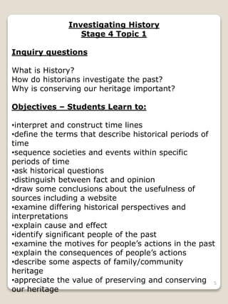 Investigating History
Stage 4 Topic 1
Inquiry questions
What is History?
How do historians investigate the past?
Why is conserving our heritage important?
Objectives – Students Learn to:
•interpret and construct time lines
•define the terms that describe historical periods of
time
•sequence societies and events within specific
periods of time
•ask historical questions
•distinguish between fact and opinion
•draw some conclusions about the usefulness of
sources including a website
•examine differing historical perspectives and
interpretations
•explain cause and effect
•identify significant people of the past
•examine the motives for people’s actions in the past
•explain the consequences of people’s actions
•describe some aspects of family/community
heritage
•appreciate the value of preserving and conserving
our heritage
5
 