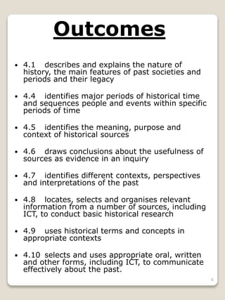 6
Outcomes
 4.1 describes and explains the nature of
history, the main features of past societies and
periods and their legacy
 4.4 identifies major periods of historical time
and sequences people and events within specific
periods of time
 4.5 identifies the meaning, purpose and
context of historical sources
 4.6 draws conclusions about the usefulness of
sources as evidence in an inquiry
 4.7 identifies different contexts, perspectives
and interpretations of the past
 4.8 locates, selects and organises relevant
information from a number of sources, including
ICT, to conduct basic historical research
 4.9 uses historical terms and concepts in
appropriate contexts
 4.10 selects and uses appropriate oral, written
and other forms, including ICT, to communicate
effectively about the past.
 