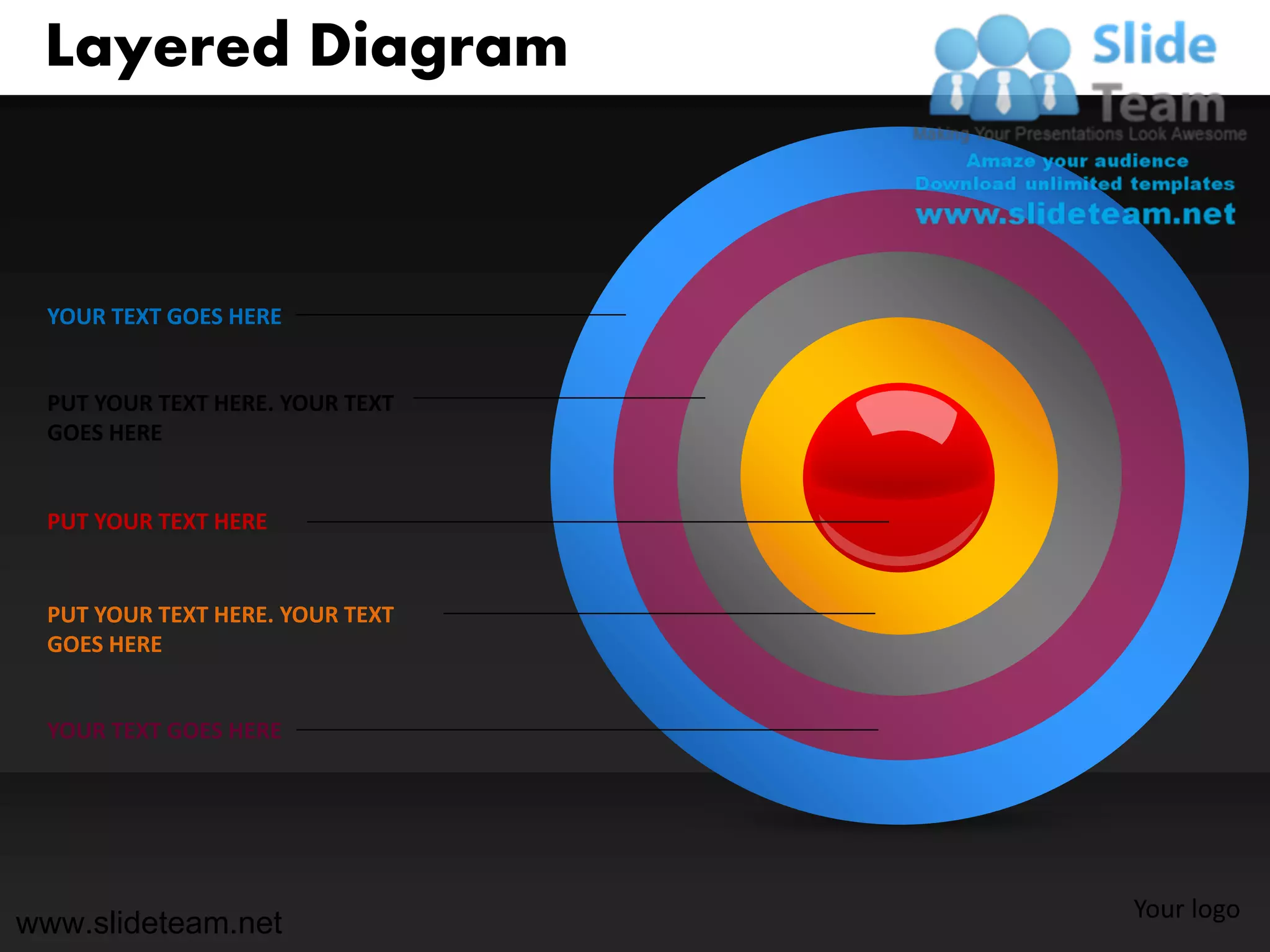Layered Diagram



 YOUR TEXT GOES HERE


 PUT YOUR TEXT HERE. YOUR TEXT
 GOES HERE


 PUT YOUR TEXT HERE


 PUT YOUR TEXT HERE. YOUR TEXT
 GOES HERE


 YOUR TEXT GOES HERE




                                 Your logo
www.slideteam.net
 
