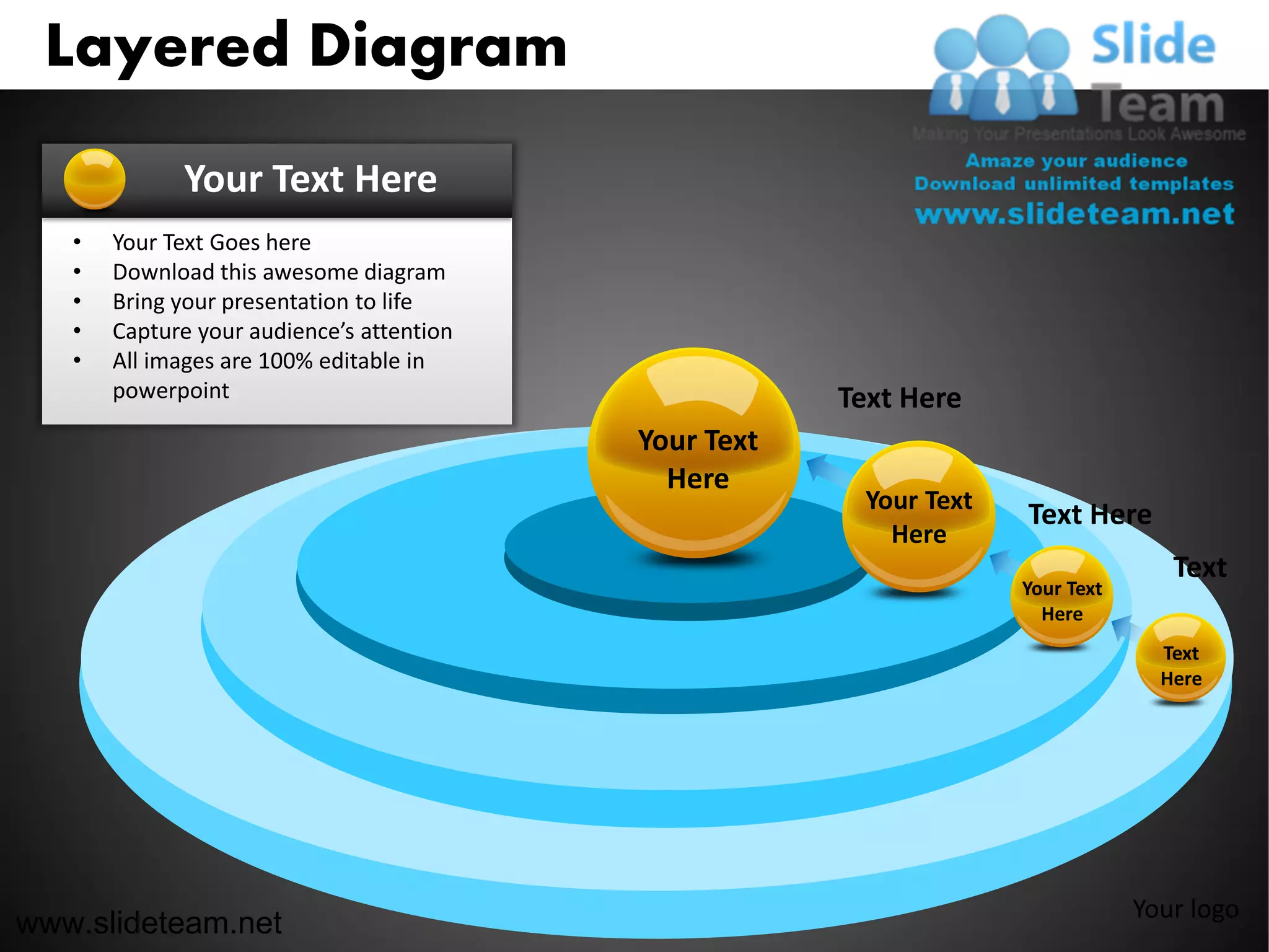 Layered Diagram
             Your Text Here
   •   Your Text Goes here
   •   Download this awesome diagram
   •   Bring your presentation to life
   •   Capture your audience’s attention
   •   All images are 100% editable in
       powerpoint                                      Text Here
                                           Your Text
                                             Here
                                                         Your Text
                                                                     Text Here
                                                           Here
                                                                                    Text
                                                                     Your Text
                                                                       Here
                                                                                   Text
                                                                                   Here




                                                                                 Your logo
www.slideteam.net
 
