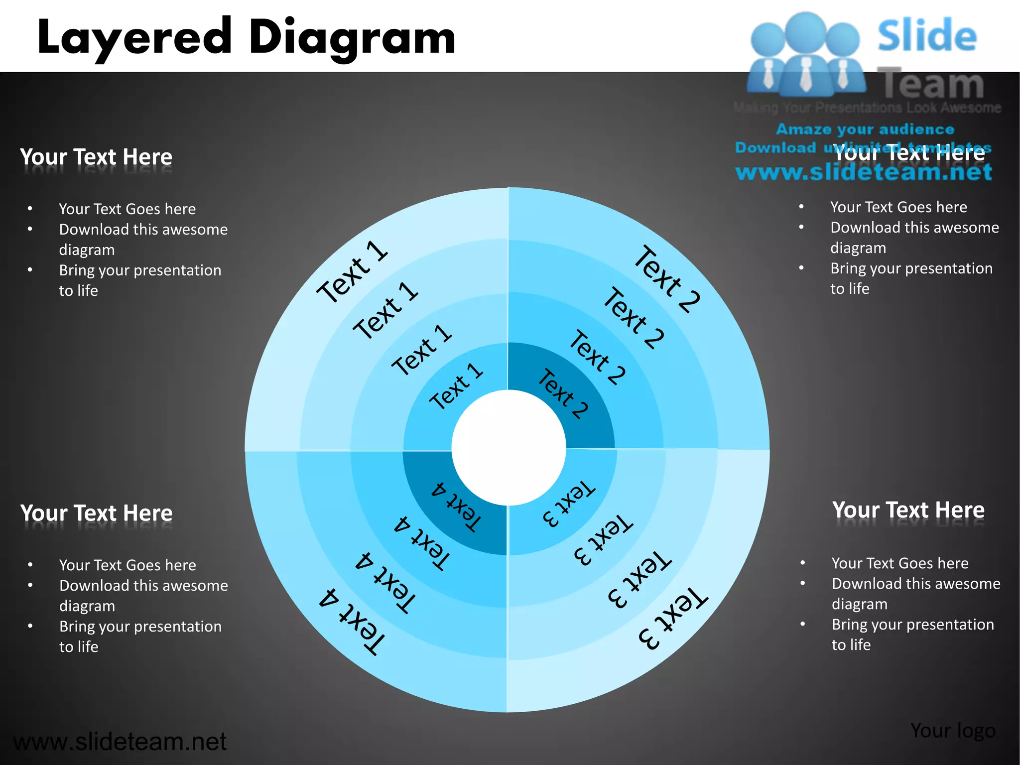 Layered Diagram

Your Text Here                     Your Text Here

 •   Your Text Goes here       •   Your Text Goes here
 •   Download this awesome     •   Download this awesome
     diagram                       diagram
 •   Bring your presentation   •   Bring your presentation
     to life                       to life




Your Text Here                     Your Text Here

 •   Your Text Goes here       •   Your Text Goes here
 •   Download this awesome     •   Download this awesome
     diagram                       diagram
 •   Bring your presentation   •   Bring your presentation
     to life                       to life




                                             Your logo
www.slideteam.net
 