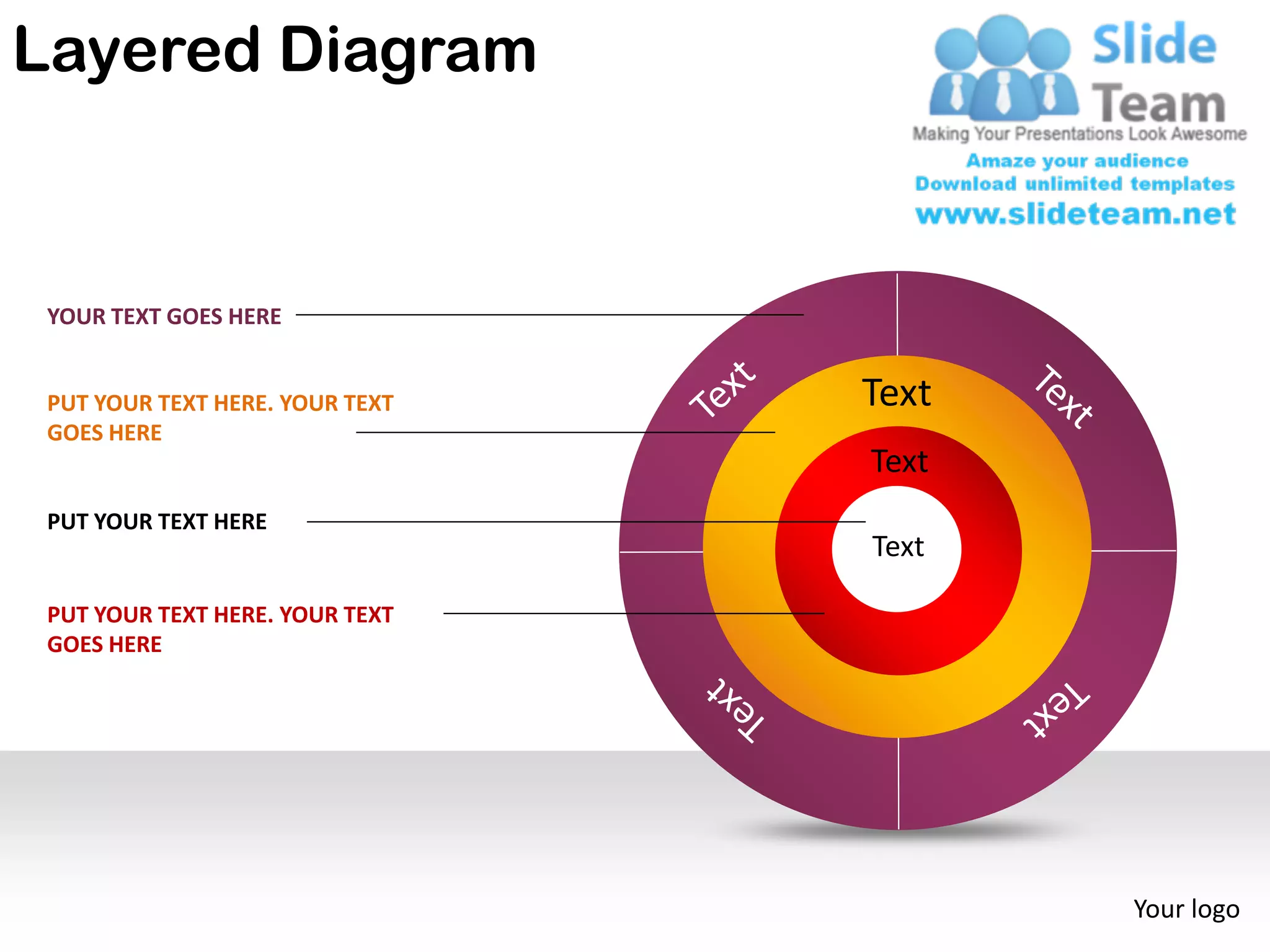 Layered Diagram


 YOUR TEXT GOES HERE


 PUT YOUR TEXT HERE. YOUR TEXT   Text
 GOES HERE
                                 Text
 PUT YOUR TEXT HERE
                                 Text

 PUT YOUR TEXT HERE. YOUR TEXT
 GOES HERE




                                        Your logo
 
