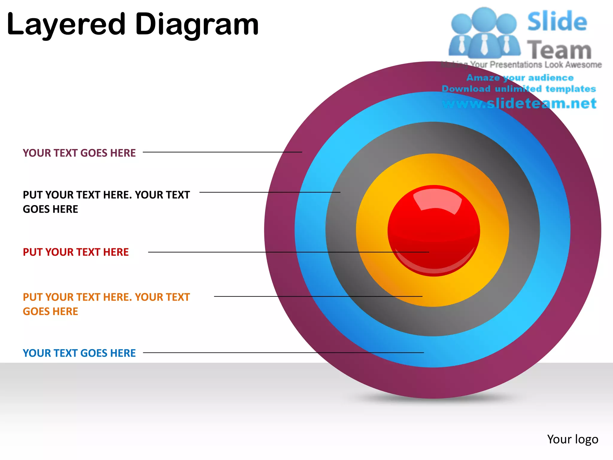 Layered Diagram


 YOUR TEXT GOES HERE


 PUT YOUR TEXT HERE. YOUR TEXT
 GOES HERE


 PUT YOUR TEXT HERE


 PUT YOUR TEXT HERE. YOUR TEXT
 GOES HERE


 YOUR TEXT GOES HERE




                                 Your logo
 