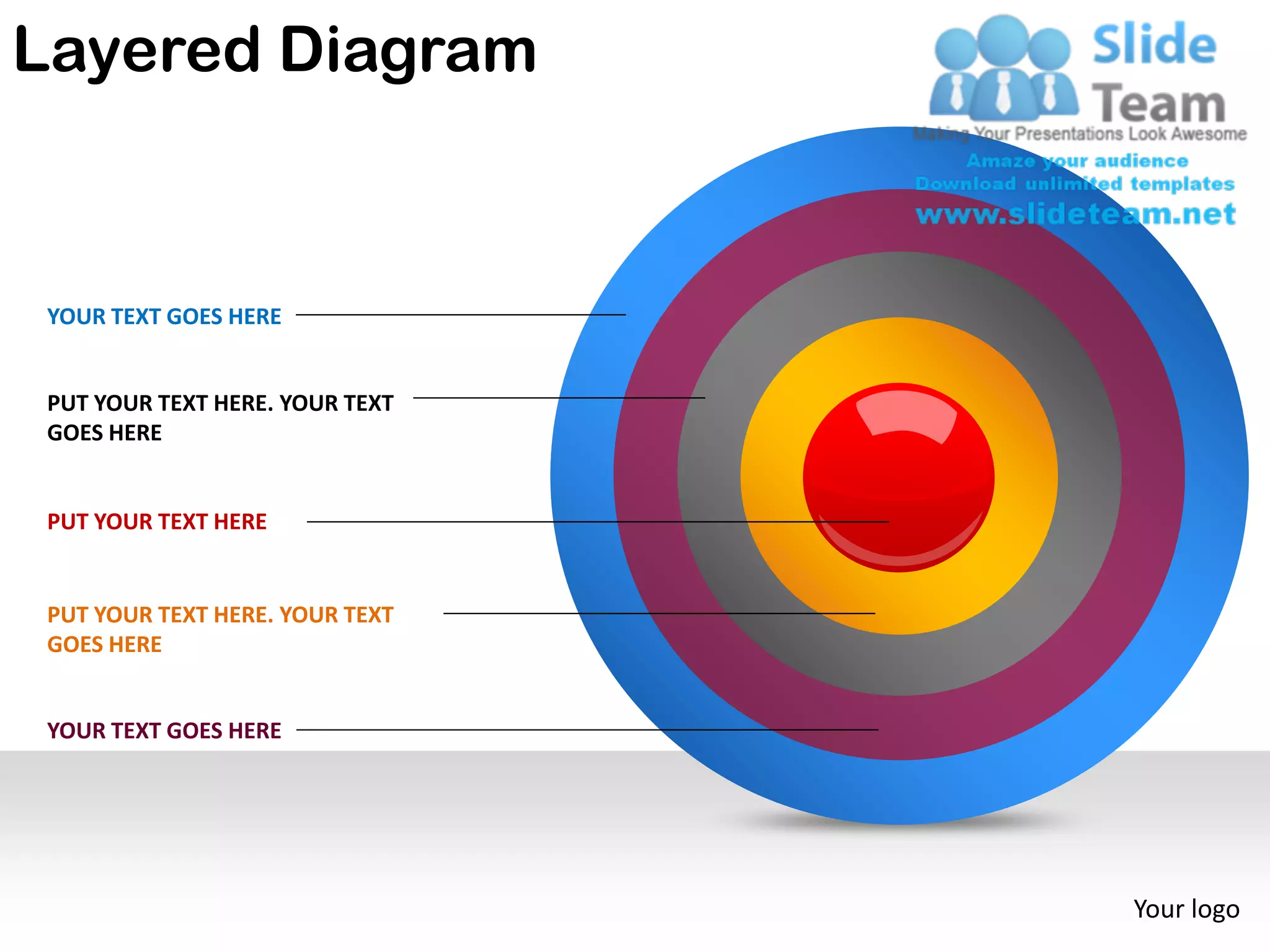 Layered Diagram


 YOUR TEXT GOES HERE


 PUT YOUR TEXT HERE. YOUR TEXT
 GOES HERE


 PUT YOUR TEXT HERE


 PUT YOUR TEXT HERE. YOUR TEXT
 GOES HERE


 YOUR TEXT GOES HERE




                                 Your logo
 