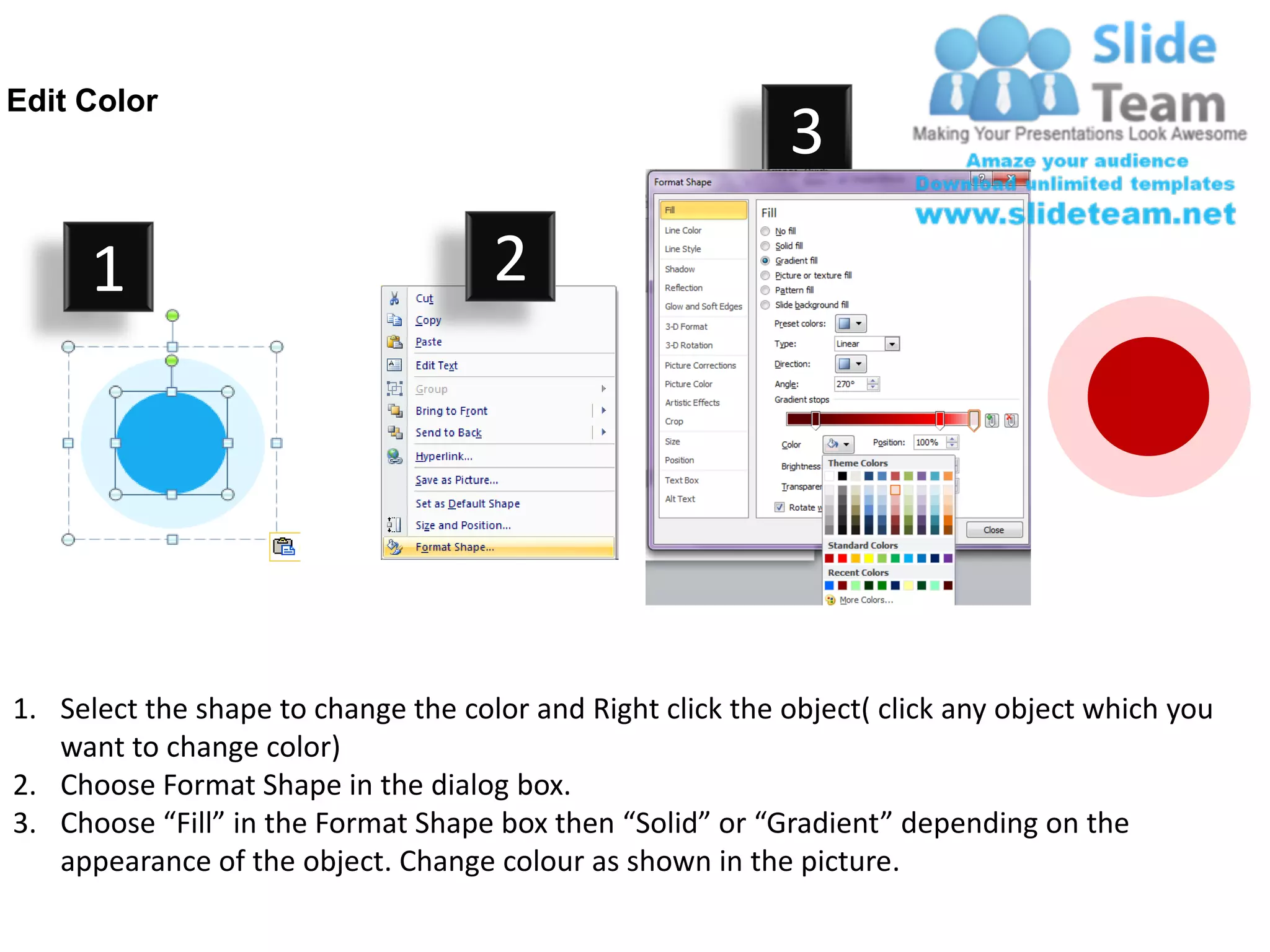 Edit Color
                                                            3
      1                              2




1. Select the shape to change the color and Right click the object( click any object which you
   want to change color)
2. Choose Format Shape in the dialog box.
3. Choose “Fill” in the Format Shape box then “Solid” or “Gradient” depending on the
   appearance of the object. Change colour as shown in the picture.
 