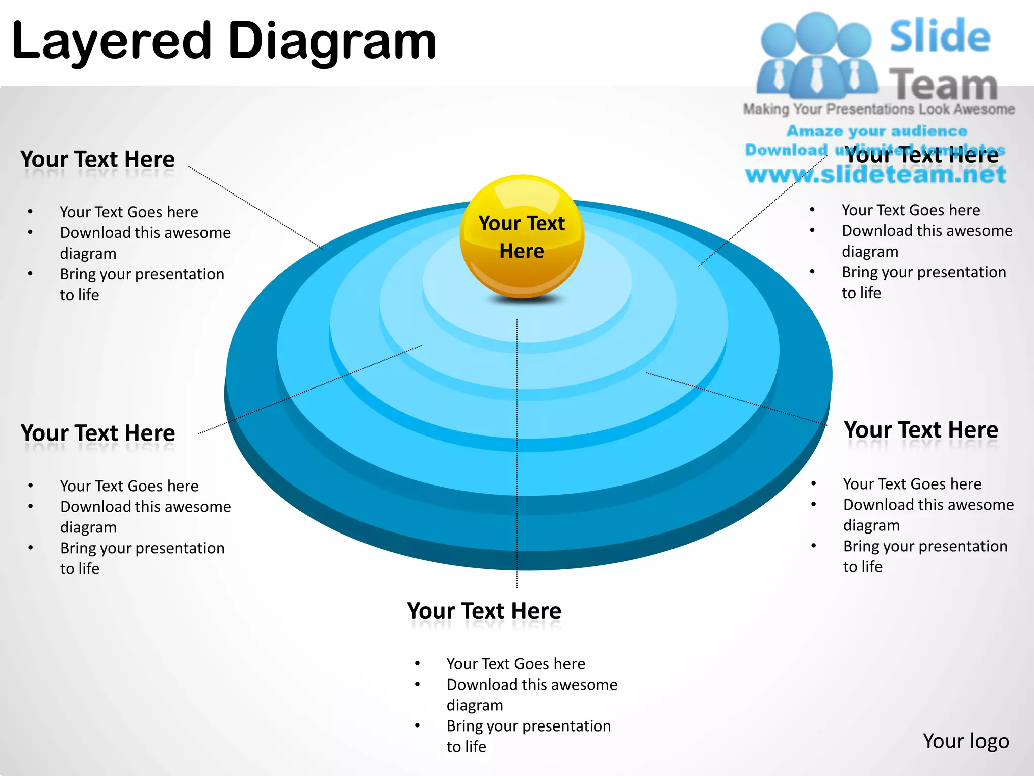 Layered Diagram

Your Text Here                                                  Your Text Here

•   Your Text Goes here                                     •   Your Text Goes here
•   Download this awesome             Your Text             •   Download this awesome
    diagram                             Here                    diagram
•   Bring your presentation                                 •   Bring your presentation
    to life                                                     to life




Your Text Here                                                  Your Text Here

•   Your Text Goes here                                     •   Your Text Goes here
•   Download this awesome                                   •   Download this awesome
    diagram                                                     diagram
•   Bring your presentation                                 •   Bring your presentation
    to life                                                     to life

                              Your Text Here
                              •   Your Text Goes here
                              •   Download this awesome
                                  diagram
                              •   Bring your presentation
                                  to life                                 Your logo
 
