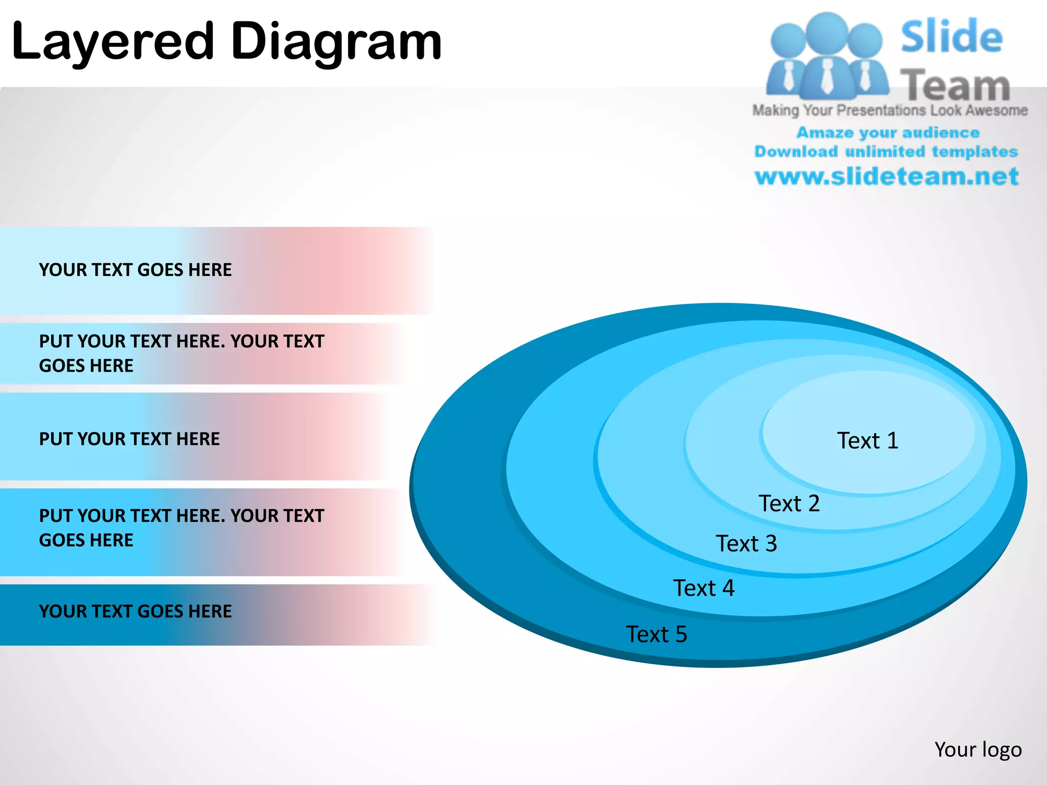 Layered Diagram



 YOUR TEXT GOES HERE


 PUT YOUR TEXT HERE. YOUR TEXT
 GOES HERE


 PUT YOUR TEXT HERE                                    Text 1

 PUT YOUR TEXT HERE. YOUR TEXT
                                              Text 2
 GOES HERE                                Text 3
                                     Text 4
 YOUR TEXT GOES HERE
                                 Text 5



                                                                Your logo
 
