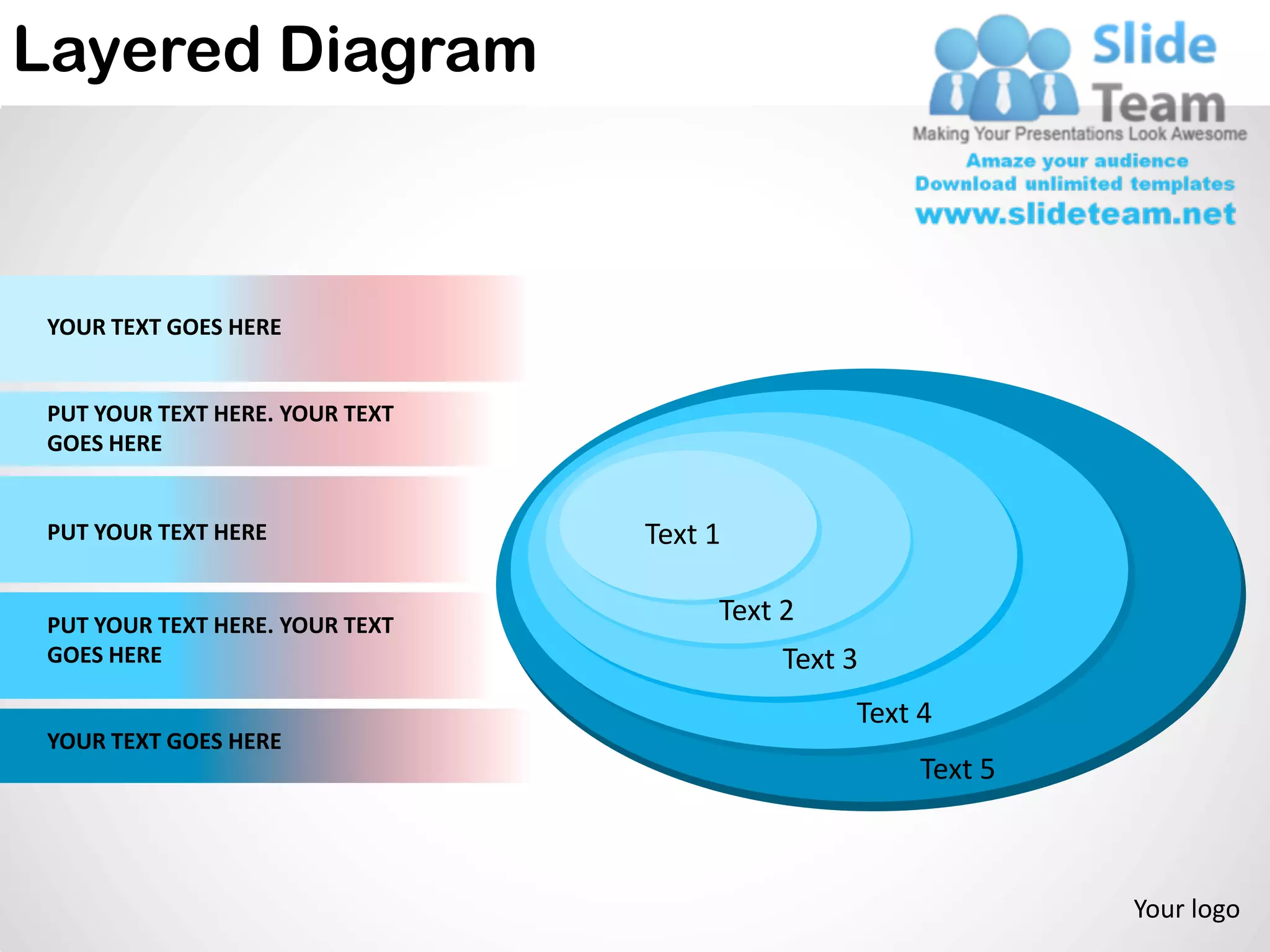 Layered Diagram



 YOUR TEXT GOES HERE


 PUT YOUR TEXT HERE. YOUR TEXT
 GOES HERE


 PUT YOUR TEXT HERE              Text 1

 PUT YOUR TEXT HERE. YOUR TEXT
                                      Text 2
 GOES HERE                                 Text 3
                                                Text 4
 YOUR TEXT GOES HERE
                                                     Text 5



                                                              Your logo
 