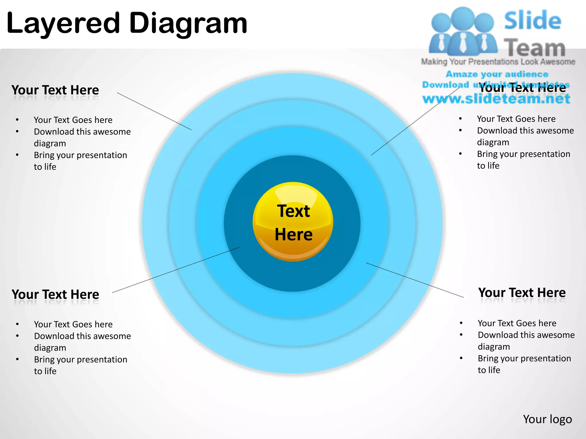Layered Diagram

Your Text Here                           Your Text Here

•   Your Text Goes here              •   Your Text Goes here
•   Download this awesome            •   Download this awesome
    diagram                              diagram
•   Bring your presentation          •   Bring your presentation
    to life                              to life



                              Text
                              Here

Your Text Here                           Your Text Here

•   Your Text Goes here              •   Your Text Goes here
•   Download this awesome            •   Download this awesome
    diagram                              diagram
•   Bring your presentation          •   Bring your presentation
    to life                              to life




                                                   Your logo
 