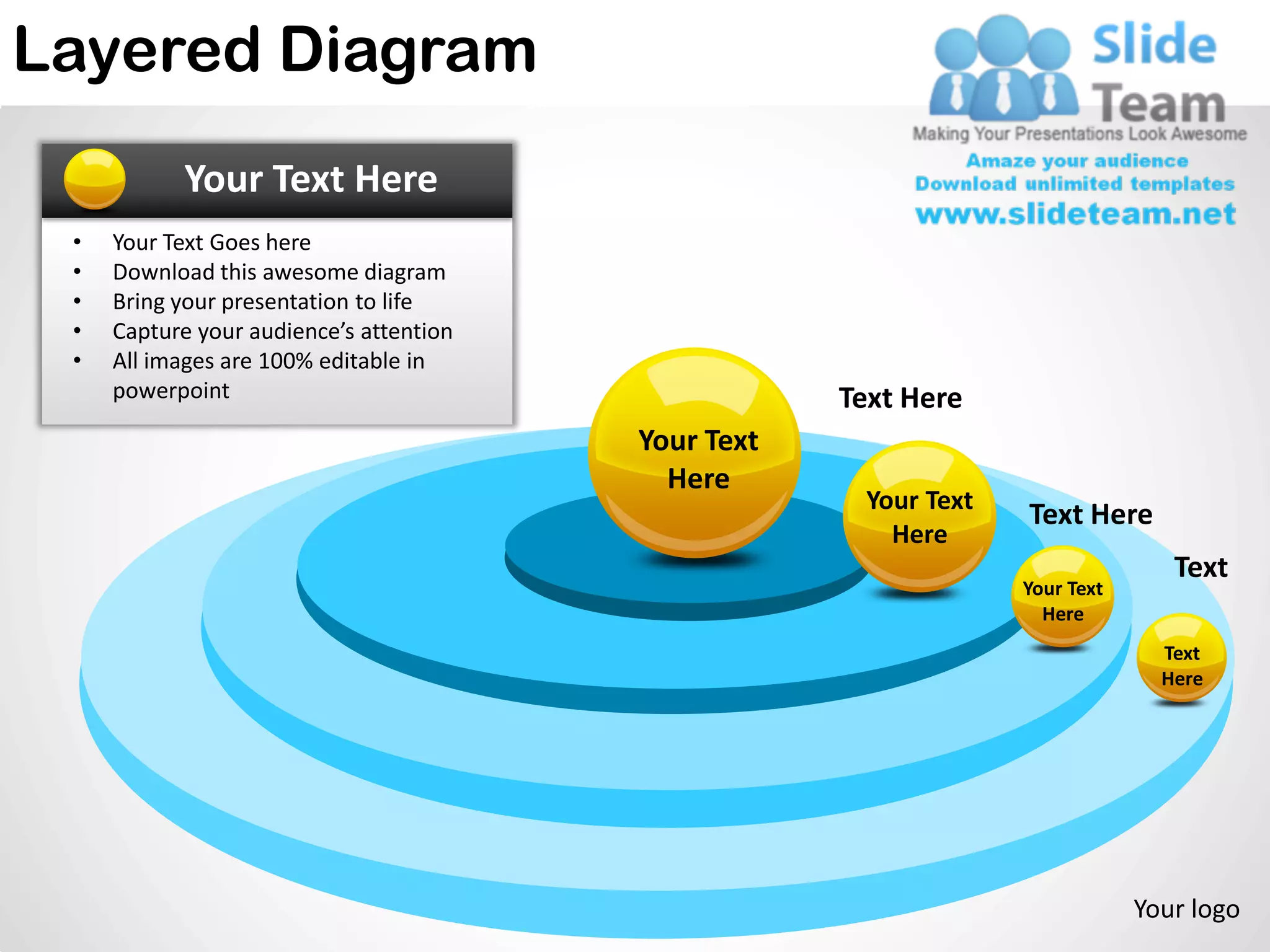 Layered Diagram
           Your Text Here
 •   Your Text Goes here
 •   Download this awesome diagram
 •   Bring your presentation to life
 •   Capture your audience’s attention
 •   All images are 100% editable in
     powerpoint                                      Text Here
                                         Your Text
                                           Here
                                                      Your Text
                                                                  Text Here
                                                        Here
                                                                                 Text
                                                                  Your Text
                                                                    Here
                                                                                Text
                                                                                Here




                                                                              Your logo
 