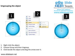 Ungrouping the object




            1                                  2
                                                         3




1. Right click the object.
2. Choose Group and then Ungroup.
3. Click beside the object and drag the arrow over it.

www.slideteam.net
 