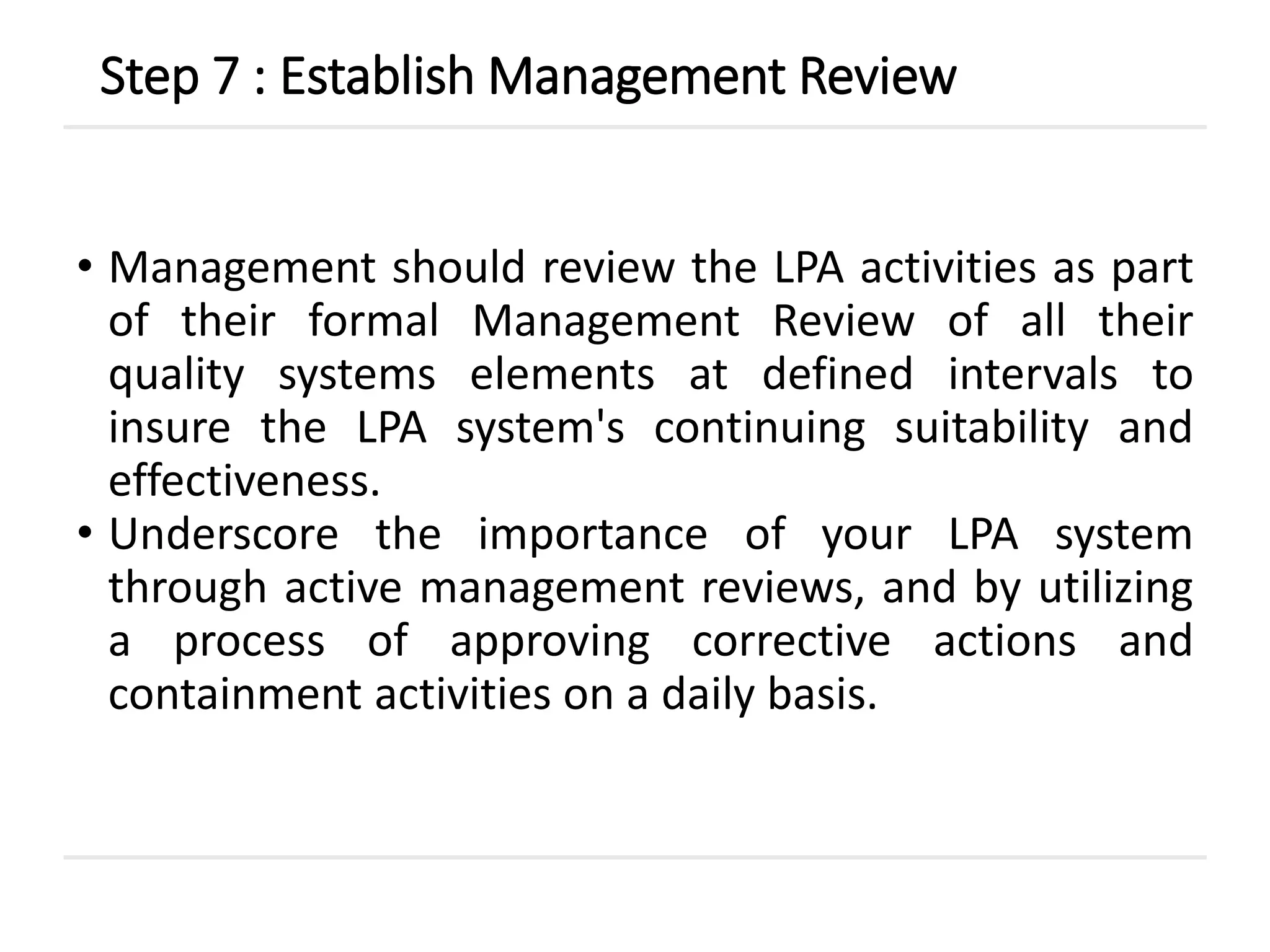 • Management should review the LPA activities as part
of their formal Management Review of all their
quality systems elements at defined intervals to
insure the LPA system's continuing suitability and
effectiveness.
• Underscore the importance of your LPA system
through active management reviews, and by utilizing
a process of approving corrective actions and
containment activities on a daily basis.
Step 7 : Establish Management Review
 