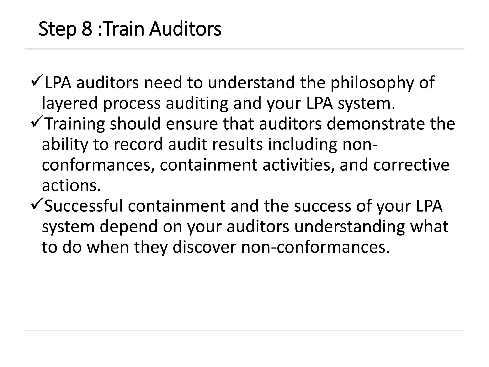 LPA auditors need to understand the philosophy of
layered process auditing and your LPA system.
Training should ensure that auditors demonstrate the
ability to record audit results including non-
conformances, containment activities, and corrective
actions.
Successful containment and the success of your LPA
system depend on your auditors understanding what
to do when they discover non-conformances.
Step 8 :Train Auditors
 