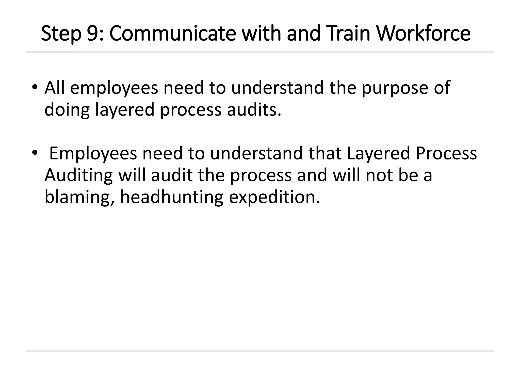• All employees need to understand the purpose of
doing layered process audits.
• Employees need to understand that Layered Process
Auditing will audit the process and will not be a
blaming, headhunting expedition.
Step 9: Communicate with and Train Workforce
 