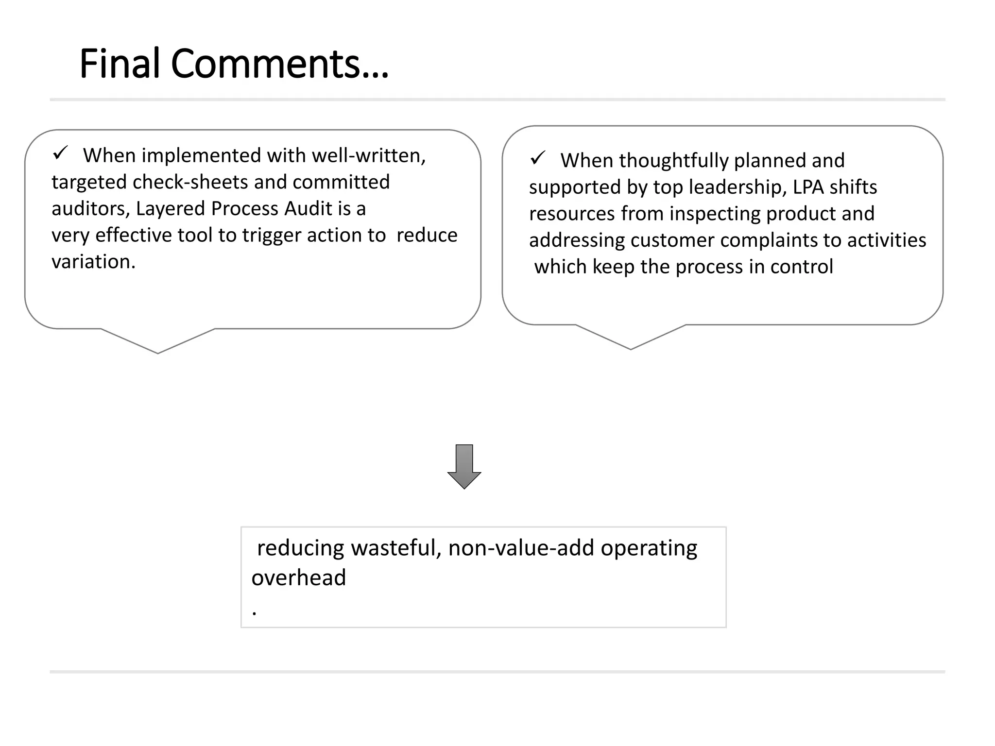 Final Comments…
reducing wasteful, non-value-add operating
overhead
.
 When implemented with well-written,
targeted check-sheets and committed
auditors, Layered Process Audit is a
very effective tool to trigger action to reduce
variation.
 When thoughtfully planned and
supported by top leadership, LPA shifts
resources from inspecting product and
addressing customer complaints to activities
which keep the process in control
 