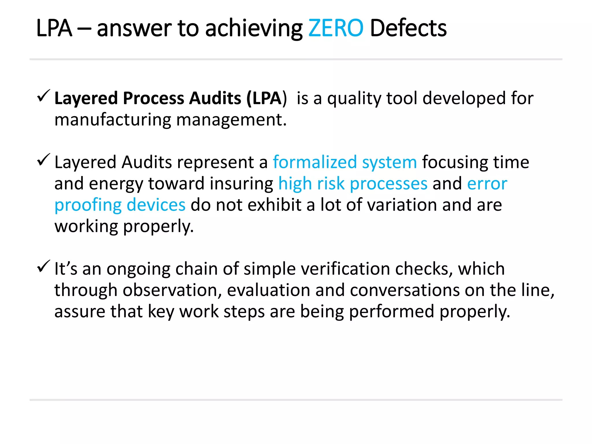 Layered Process Audits (LPA) is a quality tool developed for
manufacturing management.
 Layered Audits represent a formalized system focusing time
and energy toward insuring high risk processes and error
proofing devices do not exhibit a lot of variation and are
working properly.
 It’s an ongoing chain of simple verification checks, which
through observation, evaluation and conversations on the line,
assure that key work steps are being performed properly.
LPA – answer to achieving ZERO Defects
 
