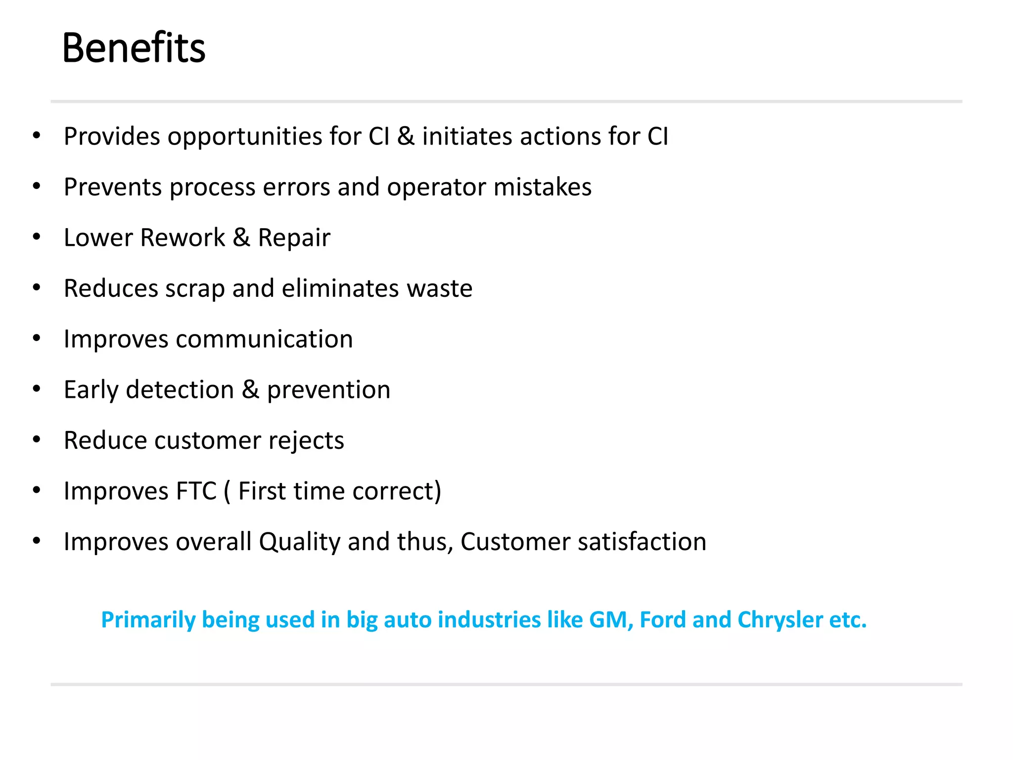 Benefits
• Provides opportunities for CI & initiates actions for CI
• Prevents process errors and operator mistakes
• Lower Rework & Repair
• Reduces scrap and eliminates waste
• Improves communication
• Early detection & prevention
• Reduce customer rejects
• Improves FTC ( First time correct)
• Improves overall Quality and thus, Customer satisfaction
Primarily being used in big auto industries like GM, Ford and Chrysler etc.
 