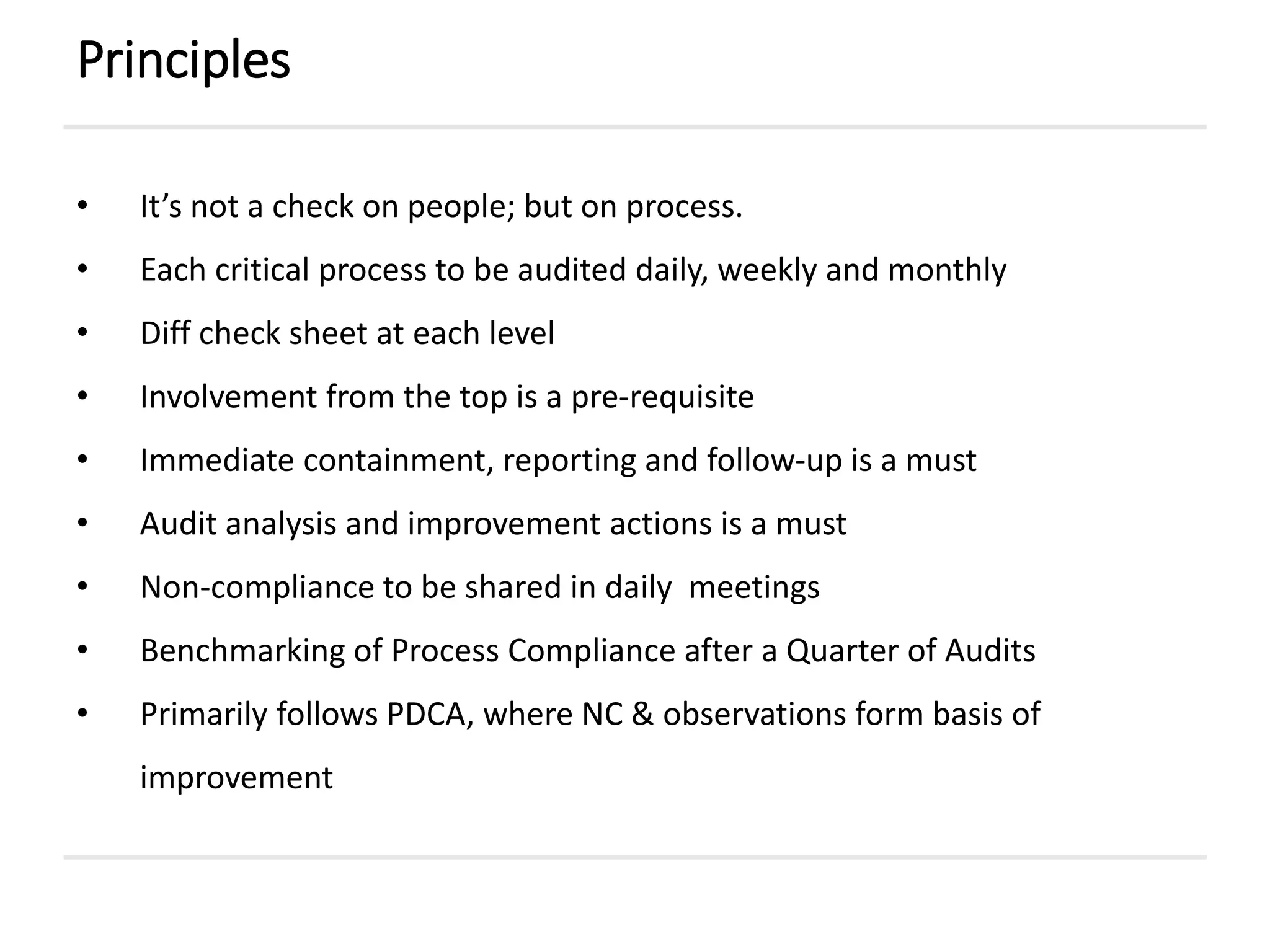 • It’s not a check on people; but on process.
• Each critical process to be audited daily, weekly and monthly
• Diff check sheet at each level
• Involvement from the top is a pre-requisite
• Immediate containment, reporting and follow-up is a must
• Audit analysis and improvement actions is a must
• Non-compliance to be shared in daily meetings
• Benchmarking of Process Compliance after a Quarter of Audits
• Primarily follows PDCA, where NC & observations form basis of
improvement
Principles
 