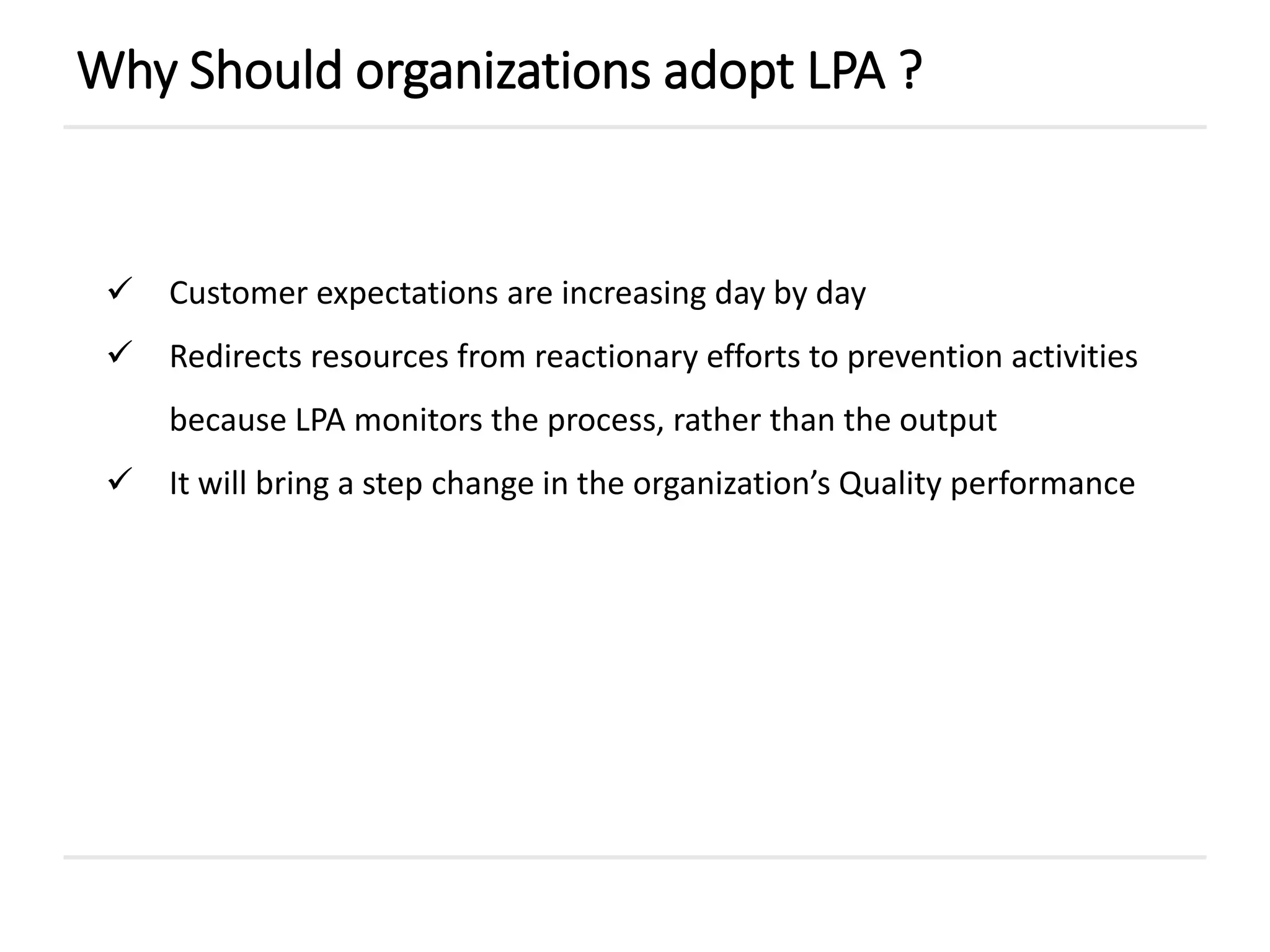  Customer expectations are increasing day by day
 Redirects resources from reactionary efforts to prevention activities
because LPA monitors the process, rather than the output
 It will bring a step change in the organization’s Quality performance
Why Should organizations adopt LPA ?
 