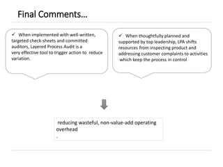 Final Comments…
reducing wasteful, non-value-add operating
overhead
.
 When implemented with well-written,
targeted check-sheets and committed
auditors, Layered Process Audit is a
very effective tool to trigger action to reduce
variation.
 When thoughtfully planned and
supported by top leadership, LPA shifts
resources from inspecting product and
addressing customer complaints to activities
which keep the process in control
 