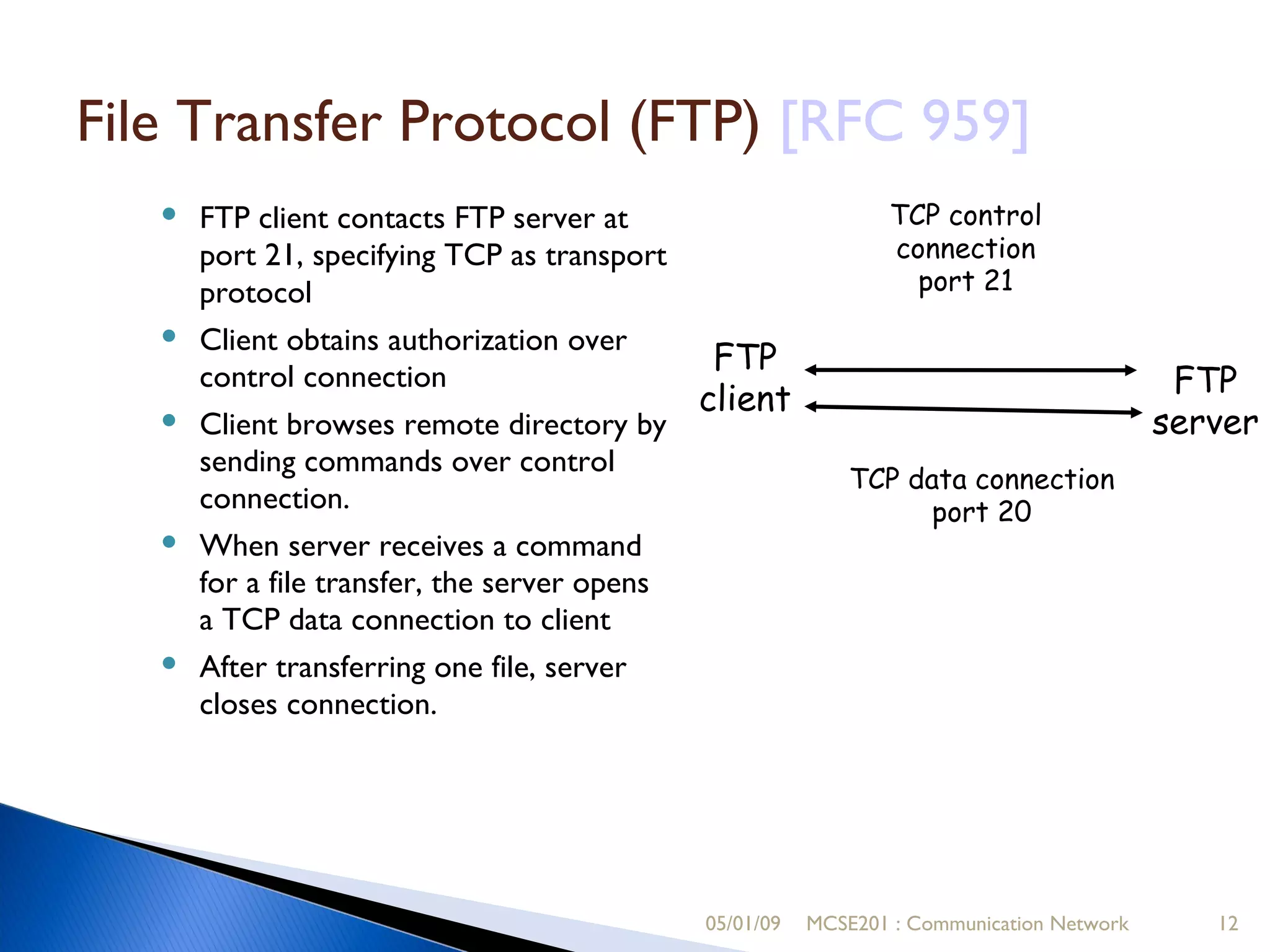05/01/09 MCSE201 : Communication Network File Transfer Protocol (FTP)  [RFC 959]   ‏ FTP client contacts FTP server at port 21, specifying TCP as transport protocol Client obtains authorization over control connection Client browses remote directory by sending commands over control connection. When server receives a command for a file transfer, the server opens a TCP data connection to client After transferring one file, server closes connection. FTP client FTP server TCP control connection port 21 TCP data connection port 20 