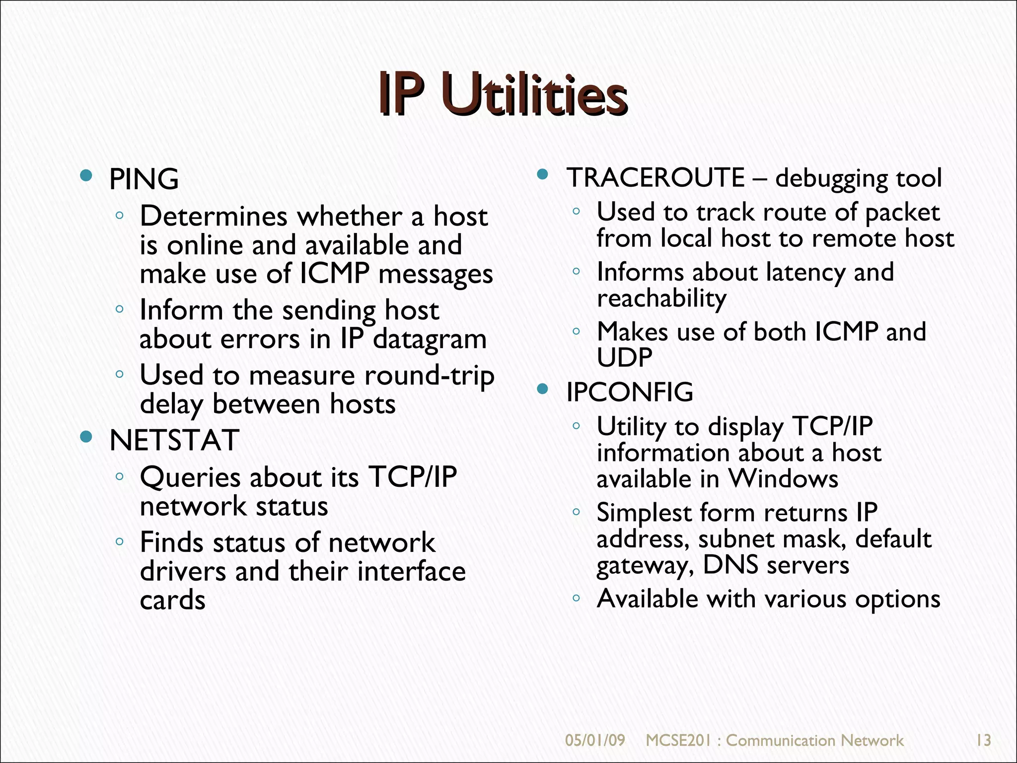 05/01/09 MCSE201 : Communication Network IP Utilities 05/01/09 MCSE201 : Communication Network PING Determines whether a host is online and available and make use of ICMP messages Inform the sending host about errors in IP datagram Used to measure round-trip delay between hosts NETSTAT Queries about its TCP/IP network status Finds status of network drivers and their interface cards TRACEROUTE – debugging tool Used to track route of packet from local host to remote host Informs about latency and reachability Makes use of both ICMP and UDP IPCONFIG Utility to display TCP/IP information about a host available in Windows Simplest form returns IP address, subnet mask, default gateway, DNS servers Available with various options  