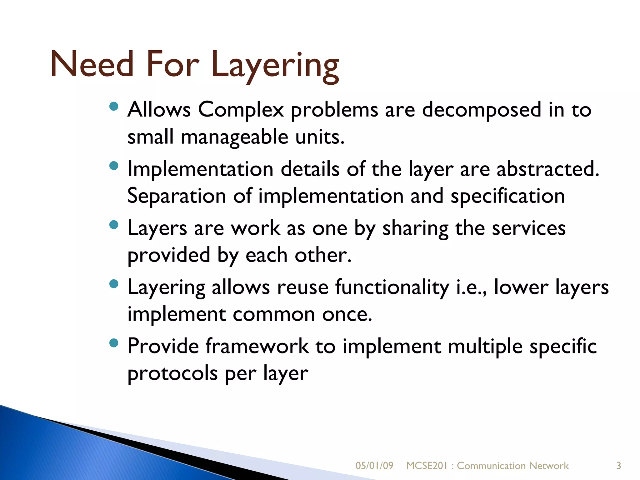 05/01/09 MCSE201 : Communication Network Need For Layering Allows Complex problems are decomposed in to small manageable units. Implementation details of the layer are abstracted. Separation of implementation and specification  Layers are work as one by sharing the services  provided by each other. Layering allows reuse functionality i.e., lower layers implement common once. Provide framework to implement multiple specific protocols per layer 