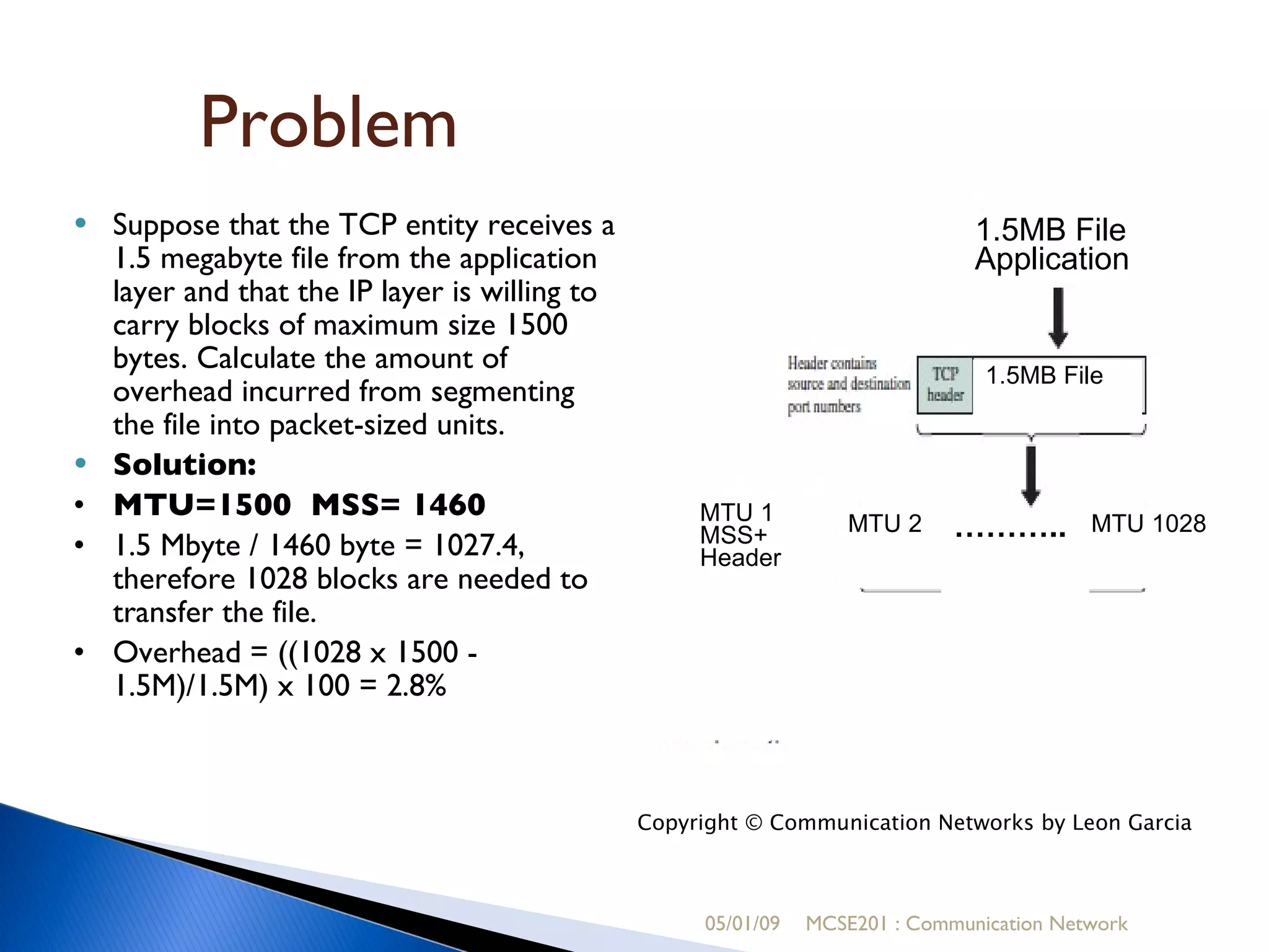 Suppose that the TCP entity receives a 1.5 megabyte file from the application layer and that the IP layer is willing to carry blocks of maximum size 1500 bytes. Calculate the amount of overhead incurred from segmenting the file into packet-sized units.  Solution:  MTU=1500  MSS= 1460 1.5 Mbyte / 1460 byte = 1027.4, therefore 1028 blocks are needed to transfer the file.  Overhead = ((1028 x 1500 - 1.5M)/1.5M) x 100 = 2.8% Problem 05/01/09 MCSE201 : Communication Network Copyright © Communication Networks by Leon Garcia 1.5MB File Application 1.5MB File MTU 1 MSS+ Header MTU 2 MTU 1028 ……… .. 