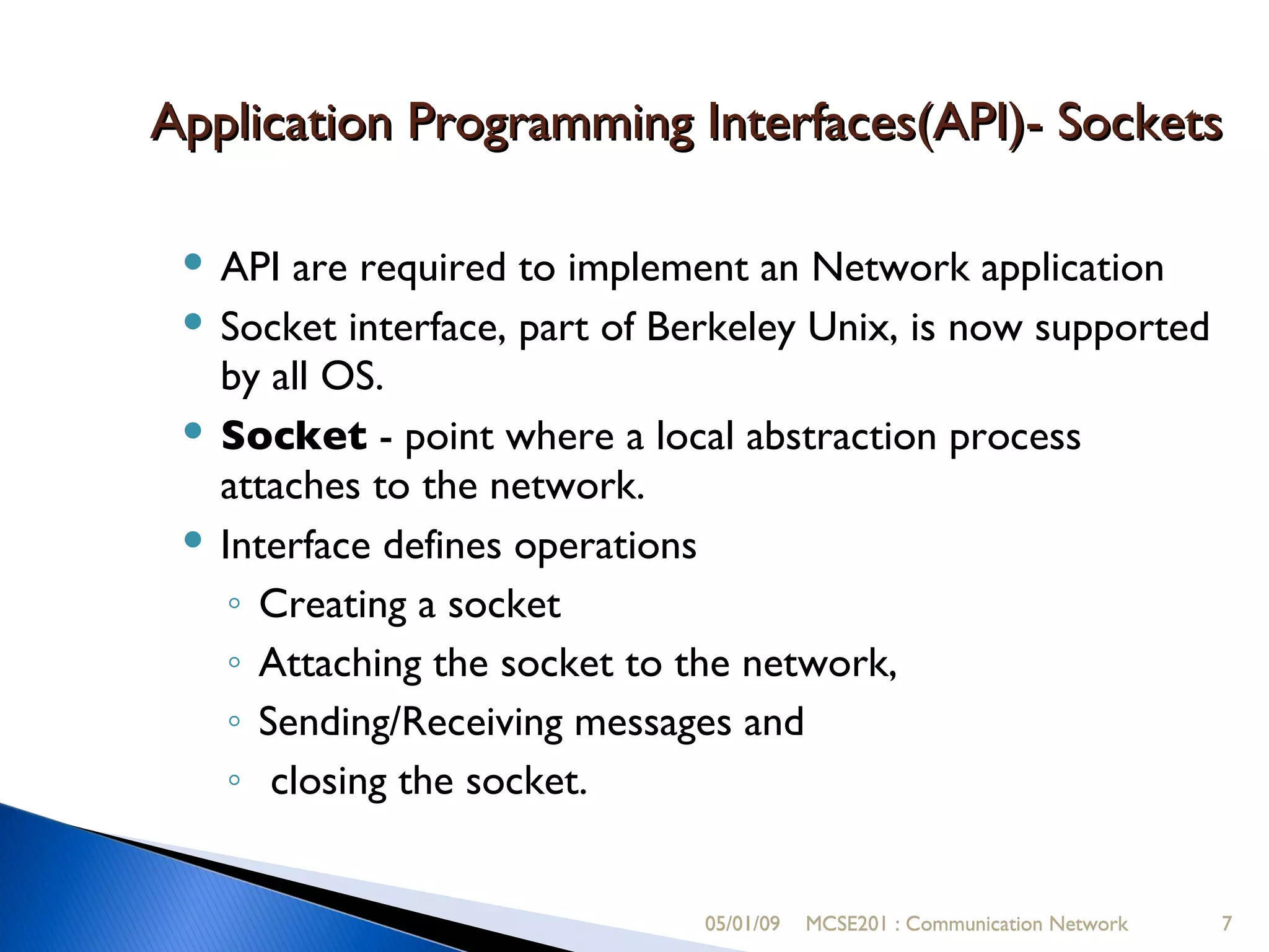 05/01/09 MCSE201 : Communication Network Application Programming Interfaces(API)- Sockets API are required to implement an Network application Socket interface, part of Berkeley Unix, is now supported by all OS. Socket  - point where a local abstraction process attaches to the network. Interface defines operations  Creating a socket Attaching the socket to the network,  Sending/Receiving messages and closing the socket. 05/01/09 MCSE201 : Communication Network 