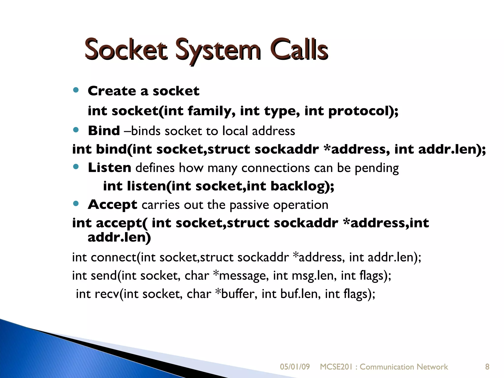 05/01/09 MCSE201 : Communication Network Socket System Calls Create a socket int socket(int family, int type, int protocol); Bind  –binds socket to local address int bind(int socket,struct sockaddr *address, int addr.len); Listen  defines how many connections can be pending int listen(int socket,int backlog); Accept  carries out the passive operation int accept( int socket,struct sockaddr *address,int addr.len) ‏ int connect(int socket,struct sockaddr *address, int addr.len); int send(int socket, char *message, int msg.len, int flags); int recv(int socket, char *buffer, int buf.len, int flags); 05/01/09 MCSE201 : Communication Network 