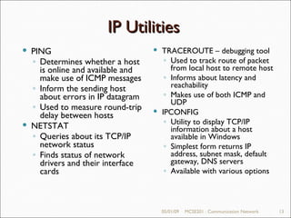 05/01/09 MCSE201 : Communication Network IP Utilities 05/01/09 MCSE201 : Communication Network PING Determines whether a host is online and available and make use of ICMP messages Inform the sending host about errors in IP datagram Used to measure round-trip delay between hosts NETSTAT Queries about its TCP/IP network status Finds status of network drivers and their interface cards TRACEROUTE – debugging tool Used to track route of packet from local host to remote host Informs about latency and reachability Makes use of both ICMP and UDP IPCONFIG Utility to display TCP/IP information about a host available in Windows Simplest form returns IP address, subnet mask, default gateway, DNS servers Available with various options  