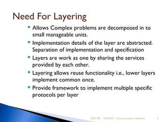 05/01/09 MCSE201 : Communication Network Need For Layering Allows Complex problems are decomposed in to small manageable units. Implementation details of the layer are abstracted. Separation of implementation and specification  Layers are work as one by sharing the services  provided by each other. Layering allows reuse functionality i.e., lower layers implement common once. Provide framework to implement multiple specific protocols per layer 
