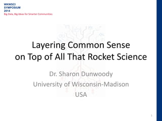 Layering Common Sense
on Top of All That Rocket Science
Dr. Sharon Dunwoody
University of Wisconsin-Madison
USA
1
WKWSCI
SYMPOSIUM
2014
Big Data, Big Ideas for Smarter Communities
 