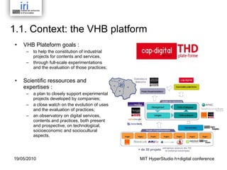 1.1. Context: t he VHB platform  VHB Plateform goals :  to help the constitution of industrial projects for contents and services,  through full-scale experimentations and the evaluation of those practices; Scientific ressources and expertises : a plan to closely support experimental projects developed by companies; a close watch on the evolution of uses and the evaluation of practices; an observatory on digital services, contents and practices, both present and prospective, on technological, socioeconomic and sociocultural aspects. MIT HyperStudio h+digital conference 19/05/2010 
