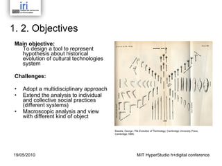 1. 2. Objectives Main objective: To design a tool to represent hypothesis about historical evolution of cultural technologies system  Challenges: Adopt a multidisciplinary approach Extend the analysis to individual and collective social practices (different systems) Macroscopic analysis and view with different kind of object Basalla, George , The Evolution of Technology , Cambridge University Press,  Cambridge,1988)  MIT HyperStudio h+digital conference 19/05/2010 