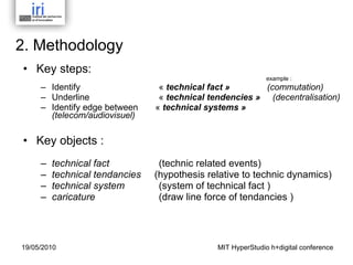 2. Methodology Key steps:   example : Identify    «  technical fact »   (commutation) Underline    «  technical tendencies »   (decentralisation) Identify edge between  «  technical systems »    (telecom/audiovisuel) Key objects :  technical fact      (technic related events) technical tendancies  (hypothesis relative to technic dynamics) technical system     (system of technical fact ) caricature   (draw line force of tendancies ) MIT HyperStudio h+digital conference 19/05/2010 